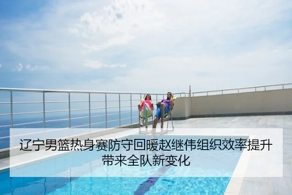 辽宁男篮热身赛防守回暖赵继伟组织效率提升带来全队新变化