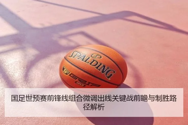 国足世预赛前锋线组合微调出线关键战前瞻与制胜路径解析