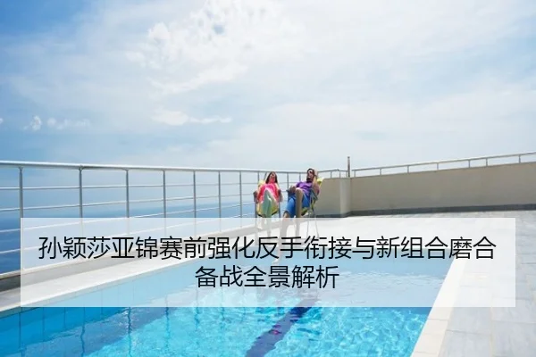 孙颖莎亚锦赛前强化反手衔接与新组合磨合备战全景解析