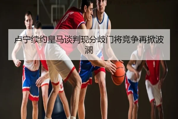卢宁续约皇马谈判现分歧门将竞争再掀波澜
