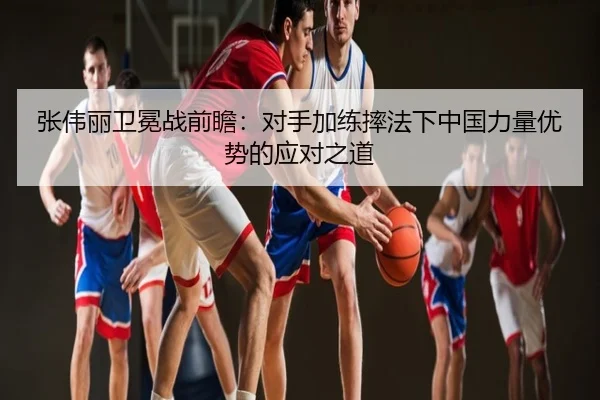 张伟丽卫冕战前瞻：对手加练摔法下中国力量优势的应对之道